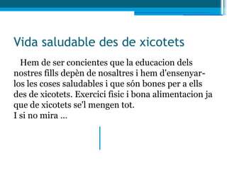 Vida saludable des de xicotets
  Hem de ser concientes que la educacion dels
nostres fills depèn de nosaltres i hem d'ensenyar-
los les coses saludables i que són bones per a ells
des de xicotets. Exercici fisic i bona alimentacion ja
que de xicotets se'l mengen tot.
I si no mira …
 