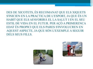 DES DE XICOTETS, ÉS RECOMANAT QUE ELS XIQUETS
S'INICIEN EN LA PRACTICA DE L'ESPORT, JA QUE ÉS UN
HABIT QUE ELS AFAVORIRÀ EL LA SALUT I EN EL SEU
ESTIL DE VIDA EN EL FUTUR. PER AÇÒ A PRIMERENCA
EDAT ÉS PROPICI QUE ELS PARES S'INVOLUCREN EN
AQUEST ASPECTE, JA QUE SÓN L'EXEMPLE A SEGUIR
DELS SEUS FILLS.
 