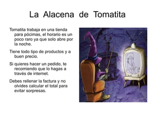 La  Alacena  de  Tomatita Tomatita trabaja en una tienda para pócimas, el horario es un poco raro ya que solo abre por la noche. 