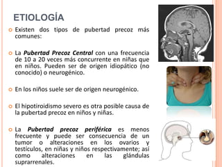 ETIOLOGÍA
   Existen dos tipos de pubertad precoz más
    comunes:

   La Pubertad Precoz Central con una frecuencia
    de 10 a 20 veces más concurrente en niñas que
    en niños. Pueden ser de origen idiopático (no
    conocido) o neurogénico.

   En los niños suele ser de origen neurogénico.

   El hipotiroidismo severo es otra posible causa de
    la pubertad precoz en niños y niñas.

   La Pubertad precoz periférica es menos
    frecuente y puede ser consecuencia de un
    tumor o alteraciones en los ovarios y
    testículos, en niñas y niños respectivamente; así
    como      alteraciones     en    las    glándulas
    suprarrenales.
 