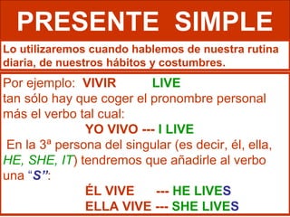 PRESENTE SIMPLE
Lo utilizaremos cuando hablemos de nuestra rutina
diaria, de nuestros hábitos y costumbres.
Por ejemplo: VIVIR        LIVE
tan sólo hay que coger el pronombre personal
más el verbo tal cual:
               YO VIVO --- I LIVE
 En la 3ª persona del singular (es decir, él, ella,
HE, SHE, IT) tendremos que añadirle al verbo
una “S”:
               ÉL VIVE     --- HE LIVES
               ELLA VIVE --- SHE LIVES
 