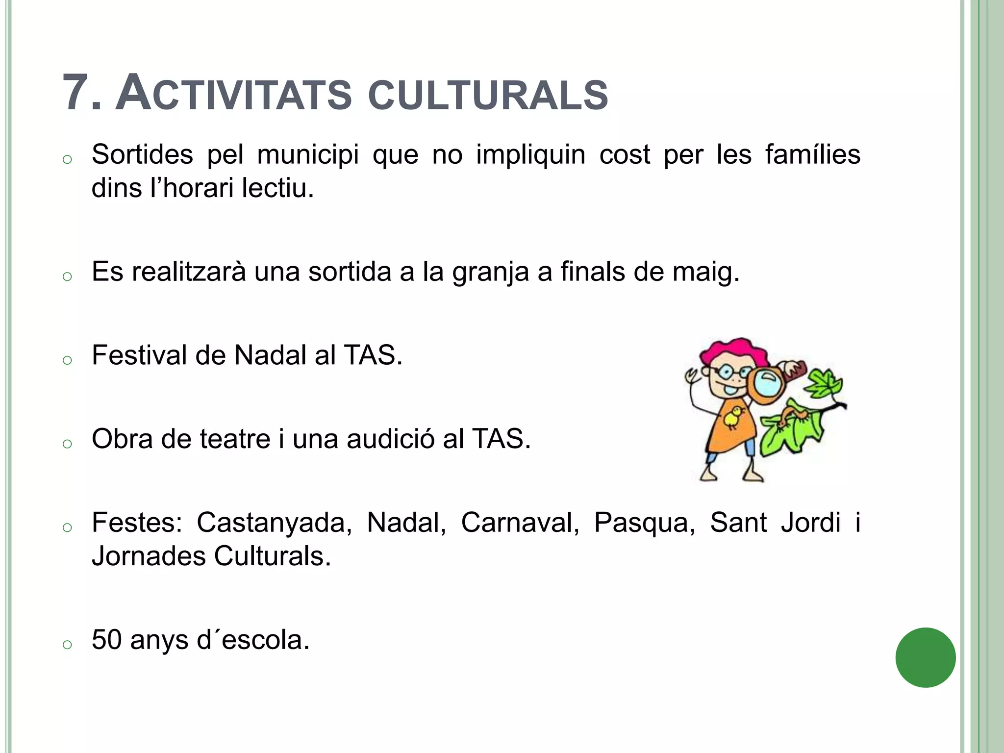 7. ACTIVITATS CULTURALS
o Sortides pel municipi que no impliquin cost per les famílies
dins l’horari lectiu.
o Es realitzarà una sortida a la granja a finals de maig.
o Festival de Nadal al TAS.
o Obra de teatre i una audició al TAS.
o Festes: Castanyada, Nadal, Carnaval, Pasqua, Sant Jordi i
Jornades Culturals.
o 50 anys d´escola.
 
