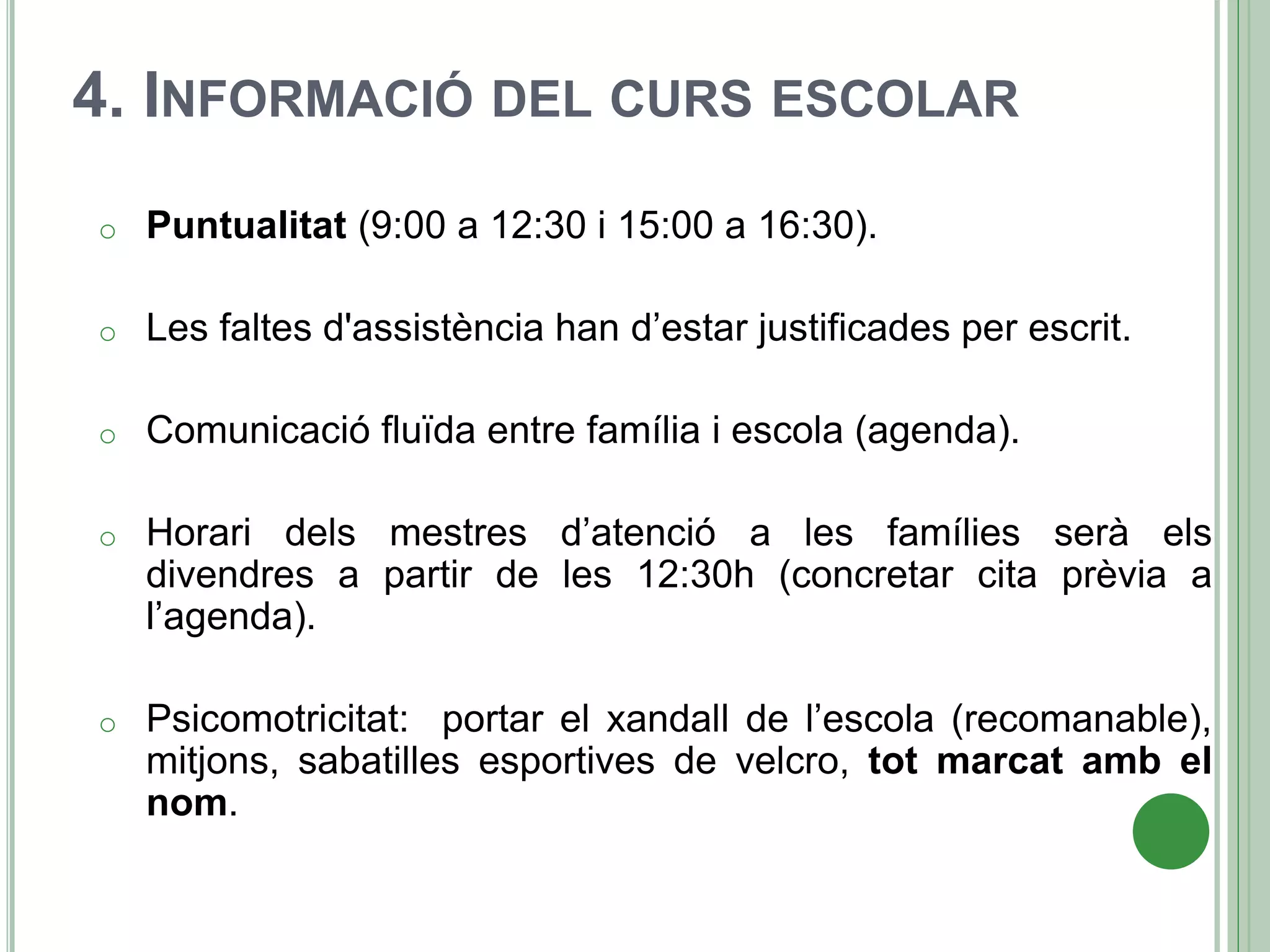 4. INFORMACIÓ DEL CURS ESCOLAR
o Puntualitat (9:00 a 12:30 i 15:00 a 16:30).
o Les faltes d'assistència han d’estar justificades per escrit.
o Comunicació fluïda entre família i escola (agenda).
o Horari dels mestres d’atenció a les famílies serà els
divendres a partir de les 12:30h (concretar cita prèvia a
l’agenda).
o Psicomotricitat: portar el xandall de l’escola (recomanable),
mitjons, sabatilles esportives de velcro, tot marcat amb el
nom.
 