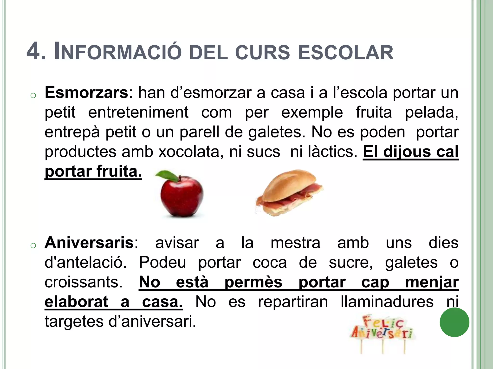 4. INFORMACIÓ DEL CURS ESCOLAR
o Esmorzars: han d’esmorzar a casa i a l’escola portar un
petit entreteniment com per exemple fruita pelada,
entrepà petit o un parell de galetes. No es poden portar
productes amb xocolata, ni sucs ni làctics. El dijous cal
portar fruita.
o Aniversaris: avisar a la mestra amb uns dies
d'antelació. Podeu portar coca de sucre, galetes o
croissants. No està permès portar cap menjar
elaborat a casa. No es repartiran llaminadures ni
targetes d’aniversari.
 