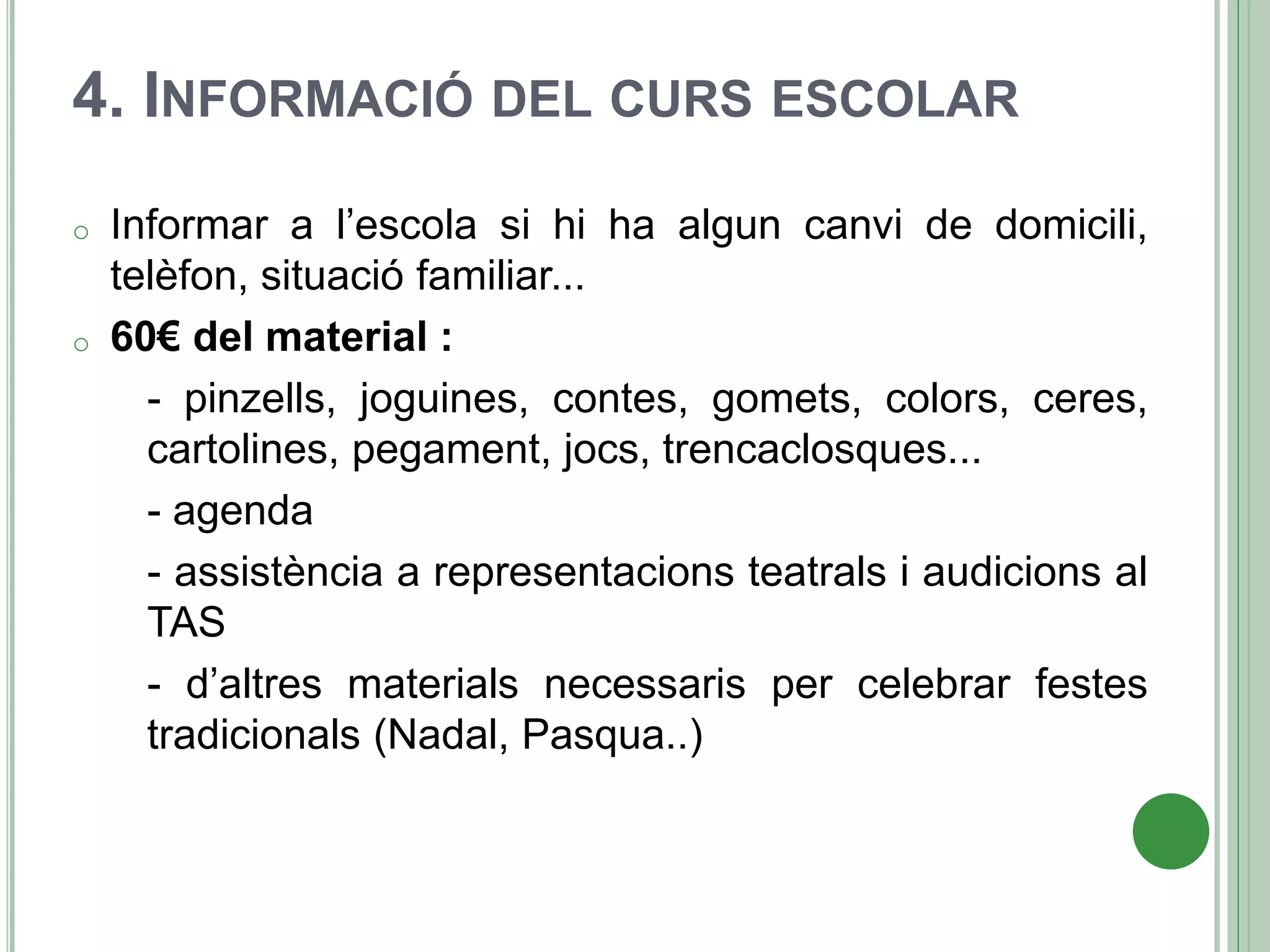 4. INFORMACIÓ DEL CURS ESCOLAR
o Informar a l’escola si hi ha algun canvi de domicili,
telèfon, situació familiar...
o 60€ del material :
- pinzells, joguines, contes, gomets, colors, ceres,
cartolines, pegament, jocs, trencaclosques...
- agenda
- assistència a representacions teatrals i audicions al
TAS
- d’altres materials necessaris per celebrar festes
tradicionals (Nadal, Pasqua..)
 