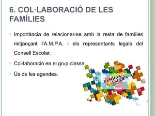 6. COL·LABORACIÓ DE LES
FAMÍLIES
o Importància de relacionar-se amb la resta de famílies
mitjançant l’A.M.P.A. i els representants legals del
Consell Escolar.
o Col·laboració en el grup classe.
o Ús de les agendes.
 