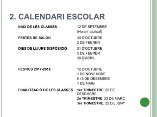 2. CALENDARI ESCOLAR
INICI DE LES CLASSES 12 DE SETEMBRE
(Horari habitual)
FESTES DE SALOU 30 D’OCTUBRE
2 DE FEBRER
DIES DE LLIURE DISPOSICIÓ 31 D’OCTUBRE
5 DE FEBRER
30 D’ABRIL
FESTIUS 2017-2018 12 D’OCTUBRE
1 DE NOVEMBRE
6 i 8 DE DESEMBRE
1 DE MAIG
FINALITZACIÓ DE LES CLASSES 1er TRIMESTRE: 22 DE
DESEMBRE
2n TRIMESTRE: 23 DE MARÇ
3er TRIMESTRE: 22 DE JUNY
 