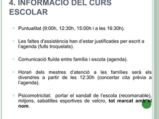 4. INFORMACIÓ DEL CURS
ESCOLAR
o Puntualitat (9:00h, 12:30h, 15:00h i a les 16:30h).
o Les faltes d'assistència han d’estar justificades per escrit a
l’agenda (fulls troquelats).
o Comunicació fluïda entre família i escola (agenda).
o Horari dels mestres d’atenció a les famílies serà els
divendres a partir de les 12:30h (concertar cita prèvia a
l’agenda).
o Psicomotricitat: portar el xandall de l’escola (recomanable),
mitjons, sabatilles esportives de velcro, tot marcat amb el
nom.
 