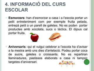 4. INFORMACIÓ DEL CURS
ESCOLAR
o Esmorzars: han d’esmorzar a casa i a l’escola portar un
petit entreteniment com per exemple fruita pelada,
entrepà petit o un parell de galetes. No es poden portar
productes amb xocolata, sucs o làctics. El dijous cal
portar fruita.
o Aniversaris: qui el vulgui celebrar a l’escola ha d’avisar
a la mestra amb uns dies d'antelació. Podeu portar coca
de sucre, galetes o croissants. No es repartiran
llaminadures, pastissos elaborats a casa ni tampoc
targetes d’aniversari.
 