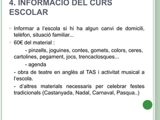 4. INFORMACIÓ DEL CURS
ESCOLAR
o Informar a l’escola si hi ha algun canvi de domicili,
telèfon, situació familiar...
o 60€ del material :
- pinzells, joguines, contes, gomets, colors, ceres,
cartolines, pegament, jocs, trencaclosques...
- agenda
- obra de teatre en anglès al TAS i activitat musical a
l’escola.
- d’altres materials necessaris per celebrar festes
tradicionals (Castanyada, Nadal, Carnaval, Pasqua..)
 