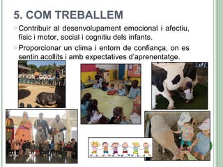 5. COM TREBALLEM
o Contribuir al desenvolupament emocional i afectiu,
físic i motor, social i cognitiu dels infants.
o Proporcionar un clima i entorn de confiança, on es
sentin acollits i amb expectatives d’aprenentatge.
 