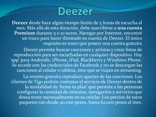 Deezer desde hace algún tiempo límite de 5 horas de escucha al
    mes. Más allá de esta duración, debe suscribirse a una cuenta
   Premium durante 5 o 10 euros. Navegar por Internet, encontré
       un truco para hacer ilimitado su cuenta de Deezer. El único
                 requisito es tener que poseer una cuenta gratuita
        Deezer permite buscar canciones y artistas y crear listas de
  reproducción para ser escuchadas en cualquier dispositivo. Hay
‘app’ para Androide, iPhone, iPad, Blackberry y Windows Phone.
 Se accede con las credenciales de Facebook y no se descargan las
    canciones al celular o tableta, sino que se viajan en streaming.
       La versión gratuita reproduce apartes de las canciones. Los
 clientes de Tigo podrán contratar el servicio de Deezer dentro de
        la modalidad de ‘Arma tu plan’ que permite a las personas
    configurar la cantidad de minutos, navegación y servicios que
     desea tener mensualmente en su celular. Los precios de estos
     paquetes van desde 40.000 pesos, hasta 62.000 pesos al mes.
 