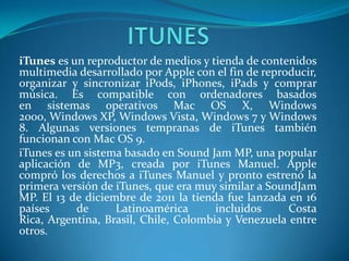 iTunes es un reproductor de medios y tienda de contenidos
multimedia desarrollado por Apple con el fin de reproducir,
organizar y sincronizar iPods, iPhones, iPads y comprar
música. Es compatible con ordenadores basados
en sistemas operativos Mac OS X, Windows
2000, Windows XP, Windows Vista, Windows 7 y Windows
8. Algunas versiones tempranas de iTunes también
funcionan con Mac OS 9.
iTunes es un sistema basado en Sound Jam MP, una popular
aplicación de MP3, creada por iTunes Manuel. Apple
compró los derechos a iTunes Manuel y pronto estrenó la
primera versión de iTunes, que era muy similar a SoundJam
MP. El 13 de diciembre de 2011 la tienda fue lanzada en 16
países     de      Latinoamérica       incluidos     Costa
Rica, Argentina, Brasil, Chile, Colombia y Venezuela entre
otros.
 