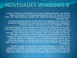 La gran promesa de Microsoft con el nuevo sistema operativo, que deberá
        llegar al mercado en el segundo semestre de 2012, se resume en una
frase: “En 1995, Windows cambió el PC. BUILD le mostrará que Windows 8
                                                               lo cambia todo”.
      Al menos buscará cambiar el mercado de los tabletas, pues Microsoft le
     apuesta a este sistema, en lugar del que usa para teléfonos inteligentes,
                    Windows Phone 7, para retar al rey de los tabletas, el iPad.
 Y es que Windows, desde mediados de los años 90 hasta hace unos cuatro
años, era la plataforma de cómputo por excelencia más allá de las críticas y
            la dominadora del mercado de computadores con más del 90% del
  mercado. Esta última cifra no ha cambiado, pero con la llegada del iPhone,
         de Apple, a mediados de 2007, seguido de la plataforma Androide, de
   Google, los reflectores de los medios y el interés de la gente se desviaron
      hacia los teléfonos inteligentes, y el computador personal dejó de ser el
     tema más atractivo. Lo cual se acentuó en enero de 2010, cuando Steve
 Jobs presentó el iPad y con él dio inicio a una nueva categoría de producto,
                                                                   los tabletas.
         Por ello, a pesar de las exitosas ventas de Windows 7, el auge de los
    dispositivos móviles –un campo en el que Microsoft todavía no llega a ser
  siquiera un retador con Windows Phone 7– exigía de la compañía, para las
   siguientes versiones de su sistema operativo, algo más que una evolución
 