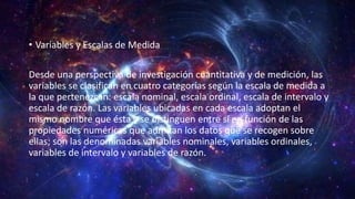 • Variables y Escalas de Medida
Desde una perspectiva de investigación cuantitativa y de medición, las
variables se clasifican en cuatro categorías según la escala de medida a
la que pertenezcan: escala nominal, escala ordinal, escala de intervalo y
escala de razón. Las variables ubicadas en cada escala adoptan el
mismo nombre que ésta y se distinguen entre sí en función de las
propiedades numéricas que admitan los datos que se recogen sobre
ellas; son las denominadas variables nominales, variables ordinales,
variables de intervalo y variables de razón.
 