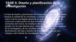 FASE II. Diseño y planificación de la
investigación
• La fase de diseño y planificación de la investigación es muy relevante
porque la calidad de los resultados y conclusiones que se obtengan
sobre el tema investigado depende en gran medida del grado de
corrección y adecuación con que se hayan planificado todos los
elementos del mismo. Se emplean y técnicas de análisis de datos
pueden ser las más idóneas para utilizar en función de los objetivos
de la investigación, de las variables seleccionadas, de los
destinatarios, del tipo y tamaño de la muestra con que se va a
trabajar y del método de investigación elegido
 