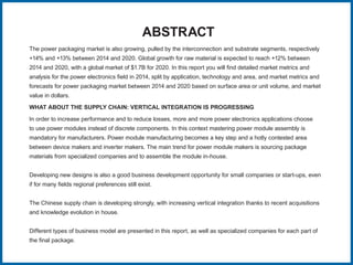 The power packaging market is also growing, pulled by the interconnection and substrate segments, respectively
+14% and +13% between 2014 and 2020. Global growth for raw material is expected to reach +12% between
2014 and 2020, with a global market of $1.7B for 2020. In this report you will find detailed market metrics and
analysis for the power electronics field in 2014, split by application, technology and area, and market metrics and
forecasts for power packaging market between 2014 and 2020 based on surface area or unit volume, and market
value in dollars.
WHAT ABOUT THE SUPPLY CHAIN: VERTICAL INTEGRATION IS PROGRESSING
In order to increase performance and to reduce losses, more and more power electronics applications choose
to use power modules instead of discrete components. In this context mastering power module assembly is
mandatory for manufacturers. Power module manufacturing becomes a key step and a hotly contested area
between device makers and inverter makers. The main trend for power module makers is sourcing package
materials from specialized companies and to assemble the module in-house.
Developing new designs is also a good business development opportunity for small companies or start-ups, even
if for many fields regional preferences still exist.
The Chinese supply chain is developing strongly, with increasing vertical integration thanks to recent acquisitions
and knowledge evolution in house.
Different types of business model are presented in this report, as well as specialized companies for each part of
the final package.
ABSTRACT
 