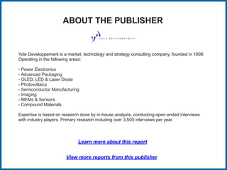 ABOUT THE PUBLISHER
Yole Developpement is a market, technology and strategy consulting company, founded in 1998.
Operating in the following areas:
- Power Electronics
- Advanced Packaging
- OLED, LED & Laser Diode
- Photovoltaics
- Semiconductor Manufacturing
- Imaging
- MEMs & Sensors
- Compound Materials
Expertise is based on research done by in-house analysts, conducting open-ended interviews
with industry players. Primary research including over 3,500 interviews per year.
Learn more about this report
View more reports from this publisher
 