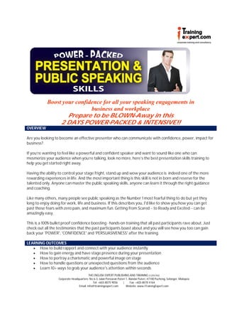 Boost your confidence for all your speaking engagements in
                             business and workplace
                    Prepare to be BLOWN-Away in this
                 2 DAYS POWER-PACKED & INTENSIVE!!
OVERVIEW

Are you looking to become an effective presenter who can communicate with confidence, power, impact for
business?

If you’re wanting to feel like a powerful and confident speaker and want to sound like one who can
mesmerize your audience when you’re talking, look no more, here’s the best presentation skills training to
help you get started right away.

Having the ability to control your stage fright, stand up and wow your audience is indeed one of the more
rewarding experiences in life. And the most important thing is this skill is not in born and reserve for the
talented only. Anyone can master the public speaking skills, anyone can learn it through the right guidance
and coaching.

Like many others, many people see public speaking as the Number 1 most fearful thing to do but yet they
long to enjoy doing for work, life and business. If this describes you, I'd like to show you how you can get
past those fears with zero pain, and maximum fun. Getting from Scared -- to Ready and Excited -- can be
amazingly easy.

This is a 100% bullet proof confidence boosting - hands-on training that all past participants rave about. Just
check out all the testimonies that the past participants boast about and you will see how you too can gain
back your 'POWER', 'CONFIDENCE' and 'PERSUASIVENESS' after the training.

LEARNING OUTCOMES
    How to build rapport and connect with your audience instantly
    How to gain energy and have stage presence during your presentation
    How to portray a charismatic and powerful image on stage
    How to handle questions or unexpected questions from the audience
    Learn 10+ ways to grab your audience's attention within seconds
                                          THE ENGLISH EXPERT PUBLISHING AND TRAINING (1225574U)
                   Corporate Headquarters: No 6-3, Jalan Persiaran Puteri 1, Bandar Puteri, 47100 Puchong, Selangor, Malaysia
                                             Tel: +603-8075 9056       |      Fax: +603-8070 4164
                                  Email: info@itrainingexpert.com         Website: www.iTrainingExpert.com
 