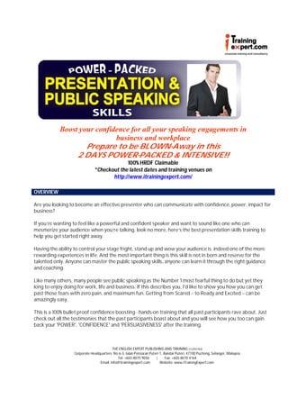 Boost your confidence for all your speaking engagements in
                             business and workplace
                    Prepare to be BLOWN-Away in this
                 2 DAYS POWER-PACKED & INTENSIVE!!
                                            100% HRDF Claimable
                               *Checkout the latest dates and training venues on
                                      http://www.itrainingexpert.com/

OVERVIEW

Are you looking to become an effective presenter who can communicate with confidence, power, impact for
business?

If you’re wanting to feel like a powerful and confident speaker and want to sound like one who can
mesmerize your audience when you’re talking, look no more, here’s the best presentation skills training to
help you get started right away.

Having the ability to control your stage fright, stand up and wow your audience is indeed one of the more
rewarding experiences in life. And the most important thing is this skill is not in born and reserve for the
talented only. Anyone can master the public speaking skills, anyone can learn it through the right guidance
and coaching.

Like many others, many people see public speaking as the Number 1 most fearful thing to do but yet they
long to enjoy doing for work, life and business. If this describes you, I'd like to show you how you can get
past those fears with zero pain, and maximum fun. Getting from Scared -- to Ready and Excited -- can be
amazingly easy.

This is a 100% bullet proof confidence boosting - hands-on training that all past participants rave about. Just
check out all the testimonies that the past participants boast about and you will see how you too can gain
back your 'POWER', 'CONFIDENCE' and 'PERSUASIVENESS' after the training.



                                          THE ENGLISH EXPERT PUBLISHING AND TRAINING (1225574U)
                   Corporate Headquarters: No 6-3, Jalan Persiaran Puteri 1, Bandar Puteri, 47100 Puchong, Selangor, Malaysia
                                             Tel: +603-8075 9056       |      Fax: +603-8070 4164
                                  Email: info@itrainingexpert.com         Website: www.iTrainingExpert.com
 
