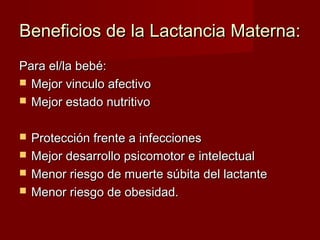 Beneficios de la Lactancia Materna:Beneficios de la Lactancia Materna:
Para el/la bebé:Para el/la bebé:
 Mejor vinculo afectivoMejor vinculo afectivo
 Mejor estado nutritivoMejor estado nutritivo
 Protección frente a infeccionesProtección frente a infecciones
 Mejor desarrollo psicomotor e intelectualMejor desarrollo psicomotor e intelectual
 Menor riesgo de muerte súbita del lactanteMenor riesgo de muerte súbita del lactante
 Menor riesgo de obesidad.Menor riesgo de obesidad.
 