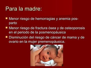 Para la madre:Para la madre:
 Menor riesgo de hemorragias y anemia pos-Menor riesgo de hemorragias y anemia pos-
partoparto
 Menor riesgo de fractura ósea y de osteoporosisMenor riesgo de fractura ósea y de osteoporosis
en el periodo de la posmenopáusicaen el periodo de la posmenopáusica
 Disminución del riesgo de cáncer de mama y deDisminución del riesgo de cáncer de mama y de
ovario en la mujer premenopáusica.ovario en la mujer premenopáusica.
 
