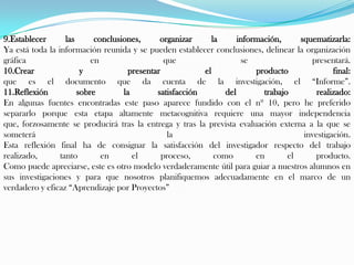 9.Establecer       las      conclusiones,     organizar      la      información,     squematizarla:
Ya está toda la información reunida y se pueden establecer conclusiones, delinear la organización
gráfica                    en                   que                   se                 presentará.
10.Crear                y            presentar            el              producto              final:
que es el documento que da cuenta de la investigación, el “Informe”.
11.Reflexión           sobre        la       satisfacción        del        trabajo        realizado:
En algunas fuentes encontradas este paso aparece fundido con el nº 10, pero he preferido
separarlo porque esta etapa altamente metacognitiva requiere una mayor independencia
que, forzosamente se producirá tras la entrega y tras la prevista evaluación externa a la que se
someterá                                         la                                    investigación.
Esta reflexión final ha de consignar la satisfacción del investigador respecto del trabajo
realizado,       tanto        en       el      proceso,       como        en       el     producto.
Como puede apreciarse, este es otro modelo verdaderamente útil para guiar a nuestros alumnos en
sus investigaciones y para que nosotros planifiquemos adecuadamente en el marco de un
verdadero y eficaz “Aprendizaje por Proyectos”
 
