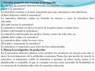 5. Formular preguntar para encauzar la investigación:
En esta fase de pregunta debemos formular las preguntas secundarias.
¿Qué es la naturaleza?
La naturaleza o natura es la parte importante para que obtengamos una vida buena.
¿Cómo debemos cuidar la naturaleza?
La naturaleza debemos cuidar no botando las basuras y tener la naturaleza bien
adecuada.
¿En qué consiste la naturaleza?
La naturaleza consiste en ejercer la tierra de la pacha mama o madre tierra.
¿Cómo está formada la naturaleza?
La naturaleza está formada por piedras, fuentes ,mares de toda clase etc.
¿Quién debe cuidar a la naturaleza?
La naturaleza debe cuidar los seres vivos.
¿Por qué es importante la naturaleza?
La naturaleza es importante para tener un buen alimentación.
6. Planear la investigación y la producción:
En la naturaleza debemos planear como produce los productos de nuestra zona que se
ejerce las investigaciones de la población ecuatoriana Nunca hay que perder de vista de la
naturaleza es importante cuidar la naturaleza o proteger al mimo pacha mama si la
planificación es realizable, lo que se consigue con una cuota razonable de flexibilidad en
la estructura de la planificación sobre la naturaleza adecuada.
 