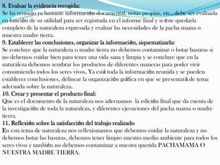 8. Evaluar la evidencia recogida:
Se ha reunido ya bastante información documental, notas propias, etc., debe ser evaluada
en función de su utilidad para ser registrada en el informe final y si éste quedaría
completo de la naturaleza expresada y evaluar las necesidades de la pacha mama o
muestra madre tierra.
9. Establecer las conclusiones, organizar la información, siquematizarla:
Se concluye que la naturaleza o madre tierra no debemos contaminar o botar basuras si
no debemos cuidar bien para tener una vida sana y limpia y se concluye que en la
naturaleza debemos sembrar los productos de diferentes maneras para poder vivir
consumiendo todos los seres vivos, Ya está toda la información reunida y se pueden
establecer conclusiones, delinear la organización gráfica en que se presentará.de tema
adecuada sobre la naturaleza.
10. Crear y presentar el producto final:
Que es el documento de la naturaleza nos adecuamos la edición final que da cuenta de
la investigación de toda la naturaleza, y diferentes ejecuciones del pacha mama o madre
tierra.
11. Reflexión sobre la satisfacción del trabajo realizado
En esta tema de naturaleza nos reflexionamos que debemos cuidar la naturaleza y no
debemos botar las basuras, debemos tener limpio nuestro medio ambiente para todos los
seres vivos y también no debemos contaminar a nuestra querida PACHAMAMA O
NUESTRA MADRE TIERRA.
 