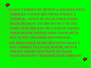 Lo que tambien me motivo a escoger esta carrera fueron mis papas porque e tenido el apoyo de ellos para poder salir delante con mis notas y es asi como cada dia mas me lleno de ganas para seguir continuando con mi meta que es ser una gran profesional.   Los niños para mi son muy especiales y eso tambien es lo que mas me motiva porque quiero ser parte de ellos escuchafrlos y brindarles mi amistad 