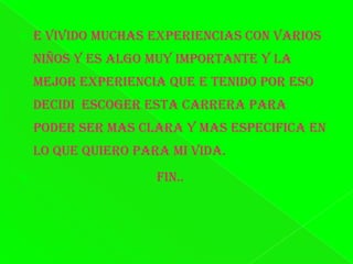 E vivido muchas experiencias con varios niños y es algo muy importante y la mejor experiencia que e tenido por eso decidi  escoger esta carrera para poder ser mas clara y mas especifica en lo que quiero para mi vida.                                    FIN..