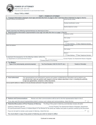 POWER OF ATTORNEY
                 State Form 23261 (R6 / 2-03)
                 Prescribed by the Department of Local Government Finance

                 Please TYPE or PRINT.
                                                 PART I - POWER OF ATTORNEY
1. Taxpayer Information (taxpayer must sign and date this form on page 2, line 7 and have form notarized on page 2, line 8.)
Taxpayer [name(s) and address(es)]                                                                                Social Security number


                                                                                                                  Employer identification number


                                                                                                                  Daytime telephone number


Hereby appoint(s) the following representative(s) as attorney(s)-in-fact:
2. Representative Information (representative must sign and date this form on page 2, Part II.)
Name and address                                                                                                  Telephone number


                                                                                                                  FAX number


                                                                                                                  Check if:
                                                                                                                        New Address          New Telephone Number
Name and address                                                                                                  Telephone number


                                                                                                                  FAX number


                                                                                                                  Check if:

                                                                                                                        New Address          New Telephone Number
to represent the taxpayer(s), for the following matters, before the:
     Department of Local Government Finance                                         _______________________ County Property Tax Assessment Board of Appeals
                                                                          Indiana Board of Tax Review
3. Tax Matters
      Type of Tax (real property, personal property)                      Tax Form Number (130,131,133,17T, etc.)                     Year(s) or Period(s)




4. Acts Authorized:               The representatives are authorized to receive and inspect confidential tax information and to perform any
                                  and all acts that I (we) can perform with respect to the tax matters described in line 3, including the authority
                                  to sign any agreements, consents or other documents.
List any specific additions or deletions to the acts otherwise authorized in this power of attorney




5. Notices and Communications:                      Notices and other communications will be sent to the first representative listed in line 2.

    If you also want the second representative listed to receive such notices and communications, check this box ……………………F
6. Retention/Revocation of Prior Power(s) of Attorney:                        The filing of this power of attorney automatically revokes all earlier

   power(s) of attorney with the _______________________________ County Property Tax Assessment Board of Appeals, Department
   of Local Government Finance, or Indiana Board of Tax Review for the same tax matters and years or periods covered by this document.

   If you do not want to revoke a prior power of attorney, check this box ……………………………………………………………………F

   You must attach a copy of any power of attorney you wish to remain in effect.


                                                                         Continued on reverse side
 