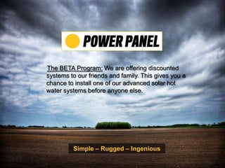 The BETA Program: We are offering discounted systems to our friends and family. This gives you a chance to install one of our advanced solar hot water systems before anyone else.  Simple – Rugged – Ingenious 
