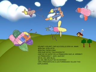 VOLANT I VOLANT, CAP ALS OCELLS S’EN VA ANAR
-BON DIA, OCELLETS!
-BON DIA, PAPALLONA!
-PER QUÈ ESTEU TAN ESVERATS?
-QUÈ NO HO SAPS? ÉS LA PRIMAVERA QUE JA ARRIBAT!
-LA PRIMAVERA? I AIXÒ, QUÈ ÉS?
-ÉS EL CEL MÉS BLAU.
-EL CEL MÉS BLAU? NO HO ENTENC!
-VÉS I PREGUNTA-HO A LES FORMIGUES I ELLES T’HO
EXPLICARAN.
 