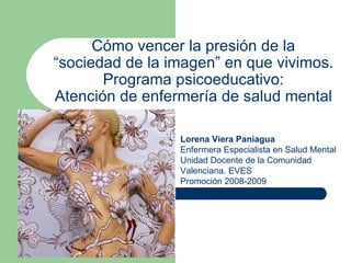 Cómo vencer la presión de la “sociedad de la imagen” en que vivimos. Programa psicoeducativo: Atención de enfermería de salud mental Lorena Viera Paniagua Enfermera Especialista en Salud Mental Unidad Docente de la Comunidad Valenciana. EVES Promoción 2008-2009 