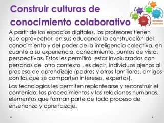 Construir culturas de
conocimiento colaborativo
A partir de los espacios digitales, los profesores tienen
que aprovechar en sus educando la construcción del
conocimiento y del poder de la inteligencia colectiva, en
cuanto a su experiencia, conocimiento, puntos de vista,
perspectivas. Estos les permitirá estar involucrados con
personas de otro contexto , es decir, individuos ajenos al
proceso de aprendizaje (padres y otros familiares, amigos
con los que se comparten intereses, expertos).
Las tecnologías les permiten replantearse y reconstruir el
contenido, los procedimientos y las relaciones humanas,
elementos que forman parte de todo proceso de
enseñanza y aprendizaje.
 