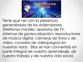 Tiene que ver con la presencia
generalizada de los ordenadores
(teléfonos móviles, aparatos de TV,
sistemas de geolocalización, reproductores
de música digital, cámaras de fotos y de
vídeo, consolas de videojuegos) en
nuestras vidas. Ellos se han convertido en
parte integral de nuestro aprendizaje, de
nuestro trabajo y de nuestra vida social.
 