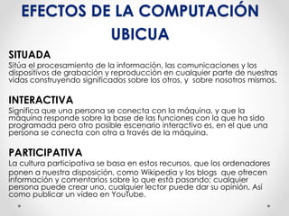 EFECTOS DE LA COMPUTACIÓN
UBICUA
SITUADA
Sitúa el procesamiento de la información, las comunicaciones y los
dispositivos de grabación y reproducción en cualquier parte de nuestras
vidas construyendo significados sobre los otros, y sobre nosotros mismos.
INTERACTIVA
Significa que una persona se conecta con la máquina, y que la
máquina responde sobre la base de las funciones con la que ha sido
programada pero otro posible escenario interactivo es, en el que una
persona se conecta con otra a través de la máquina.
PARTICIPATIVA
La cultura participativa se basa en estos recursos, que los ordenadores
ponen a nuestra disposición, como Wikipedia y los blogs que ofrecen
información y comentarios sobre lo que está pasando; cualquier
persona puede crear uno, cualquier lector puede dar su opinión. Así
como publicar un vídeo en YouTube.
 