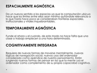 ESPACIALMENTE AGNÓSTICA
Da un nuevos sentido a los espacios ya que la computación ubicua
hace que los límites entre ellos sean mínimo quitándole relevancia a
lo que hasta hace poco se consideraban fronteras espaciales,
institucionales y vitales inquebrantables.
TEMPORALMENTE AGNÓSTICA
Funde el ahora y el cuando, de este modo no hace falta que una
clase o trabajo empiecen a una hora determinada.
COGNITIVAMENTE INTEGRADA
Requiere de nuevas formas de moverse mentalmente, nuevas
lógicas de navegación social, nuevos usos del ordenador
considerado como apéndice de nuestro pensamiento. Están
surgiendo nuevas formas de pensar en las que la mente usa el
ordenador como complemento de su propia capacidad cognitiva.
 