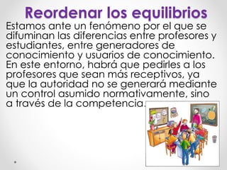 Reordenar los equilibrios
Estamos ante un fenómeno por el que se
difuminan las diferencias entre profesores y
estudiantes, entre generadores de
conocimiento y usuarios de conocimiento.
En este entorno, habrá que pedirles a los
profesores que sean más receptivos, ya
que la autoridad no se generará mediante
un control asumido normativamente, sino
a través de la competencia.
 