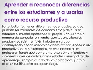 Aprender a reconocer diferencias
entre los estudiantes y a usarlas
como recurso productivo
Los estudiantes tienen diferentes necesidades, ya que
pueden ser creadores de conocimiento y de cultura,
rehacen el mundo aportando su propia voz, su propia
manera de conectar el mundo con sus experiencias
propias y pueden también trabajar en grupo,
construyendo conocimiento colaborativo haciendo un uso
productivo de sus diferencias. En este contexto, los
profesores tienen que comprometerse como miembros y
co-diseñadores de dichas comunidades cosmopolitas de
aprendizaje, siempre al lado de los aprendices, junto a
ellos en sus itinerarios de aprendizaje.
 