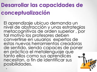 Desarrollar las capacidades de
conceptualización
El aprendizaje ubicuo demanda un
nivel de abstracción y unas estrategias
metacognitivas de orden superior , por
tal motivo los profesores deben
convertirse en usuarios expertos de
estas nuevas herramientas creadoras
de sentido, siendo capaces de poner
en práctica el metalenguaje que
tanto ellos como sus aprendices
necesitan, a fin de identificar sus
posibilidades.
 