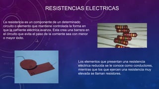 La resistencia es un componente de un determinado
circuito o elemento que mantiene controlada la forma en
que la corriente eléctrica avanza. Esta crea una barrera en
el circuito que evita el paso de la corriente sea con menor
o mayor éxito.
Los elementos que presentan una resistencia
eléctrica reducida se le conoce como conductores,
mientras que los que ejercen una resistencia muy
elevada se llaman resistores.
RESISTENCIAS ELECTRICAS
 