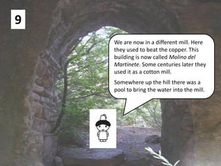 9
We are now in a different mill. Here
they used to beat the copper. This
building is now called Molino del
Martinete. Some centuries later they
used it as a cotton mill.
Somewhere up the hill there was a
pool to bring the water into the mill.
 