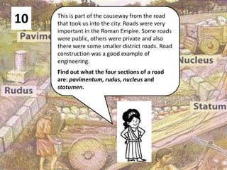 10 This is part of the causeway from the road
that took us into the city. Roads were very
important in the Roman Empire. Some roads
were public, others were private and also
there were some smaller district roads. Road
construction was a good example of
engineering.
Find out what the four sections of a road
are: pavimentum, rudus, nucleus and
statumen.
 
