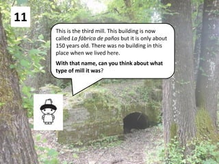 11
This is the third mill. This building is now
called La fábrica de paños but it is only about
150 years old. There was no building in this
place when we lived here.
With that name, can you think about what
type of mill it was?
 