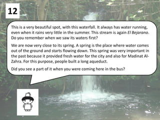 12
This is a very beautiful spot, with this waterfall. It always has water running,
even when it rains very little in the summer. This stream is again El Bejarano.
Do you remember when we saw its waters first?
We are now very close to its spring. A spring is the place where water comes
out of the ground and starts flowing down. This spring was very important in
the past because it provided fresh water for the city and also for Madinat Al-
Zahra. For this purpose, people built a long aqueduct.
Did you see a part of it when you were coming here in the bus?
 