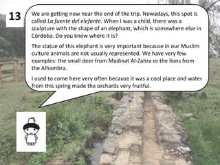 13 We are getting now near the end of the trip. Nowadays, this spot is
called La fuente del elefante. When I was a child, there was a
sculpture with the shape of an elephant, which is somewhere else in
Córdoba. Do you know where it is?
The statue of this elephant is very important because in our Muslim
culture animals are not usually represented. We have very few
examples: the small deer from Madinat Al-Zahra or the lions from
the Alhambra.
I used to come here very often because it was a cool place and water
from this spring made the orchards very fruitful.
 