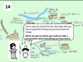 14
This is now the end of the trip. We hope that you
have enjoyed the hiking and you have liked our
village.
When you get to school, get ready to make a
presentation about everything you have learnt.
 