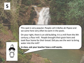 5
This spot is very popular. People call it Baños de Popea and
we came here very often to swim in the pools.
On your right, there is an old building. It is a mill from the Xth
century; a flour mill. People brought their grain here and
took flour home for their bread. Did you see the weir to bring
water into the mill?
In class, ask your teacher how a mill works.
 